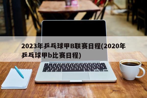 2023年乒乓球甲B联赛日程(2020年乒乓球甲b比赛日程)