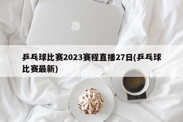 乒乓球比赛2023赛程直播27日(乒乓球比赛最新)