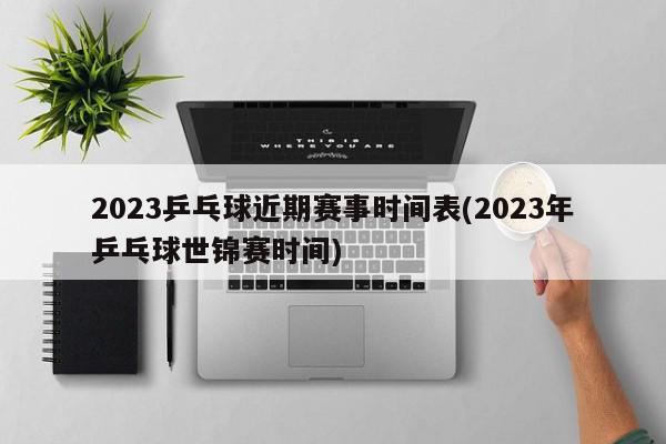 2023乒乓球近期赛事时间表(2023年乒乓球世锦赛时间)