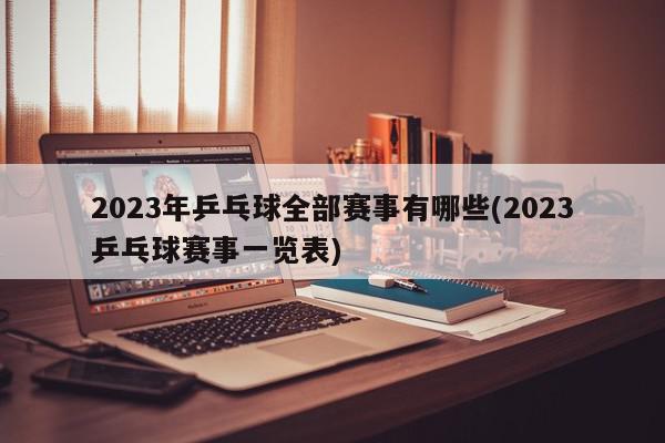 2023年乒乓球全部赛事有哪些(2023乒乓球赛事一览表)