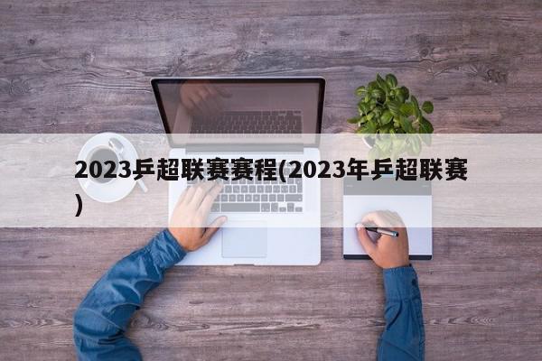 2023乒超联赛赛程(2023年乒超联赛)