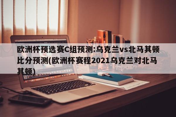 欧洲杯预选赛C组预测:乌克兰vs北马其顿比分预测(欧洲杯赛程2021乌克兰对北马其顿)