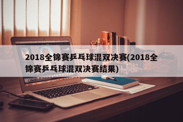 2018全锦赛乒乓球混双决赛(2018全锦赛乒乓球混双决赛结果)