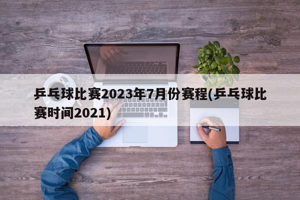 乒乓球比赛2023年7月份赛程(乒乓球比赛时间2021)