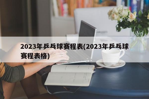 2023年乒乓球赛程表(2023年乒乓球赛程表格)