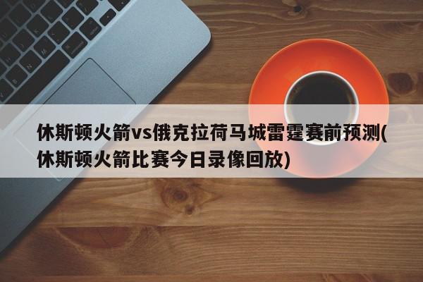 休斯顿火箭vs俄克拉荷马城雷霆赛前预测(休斯顿火箭比赛今日录像回放)