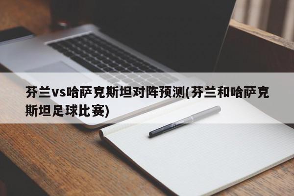 芬兰vs哈萨克斯坦对阵预测(芬兰和哈萨克斯坦足球比赛)