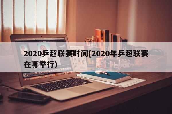 2020乒超联赛时间(2020年乒超联赛在哪举行)