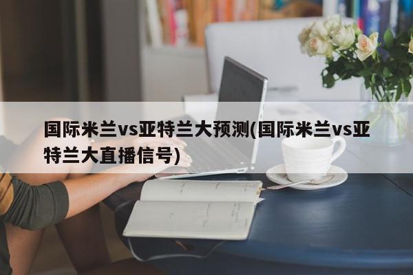 国际米兰vs亚特兰大预测(国际米兰vs亚特兰大直播信号)