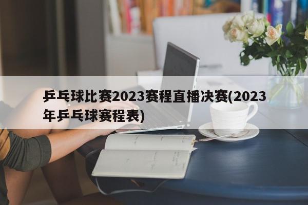 乒乓球比赛2023赛程直播决赛(2023年乒乓球赛程表)