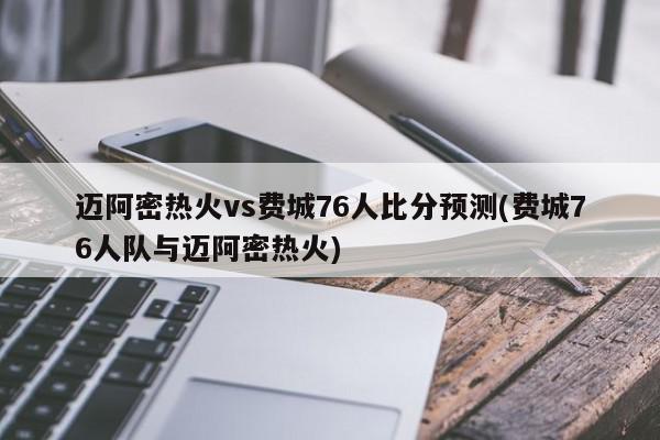 迈阿密热火vs费城76人比分预测(费城76人队与迈阿密热火)