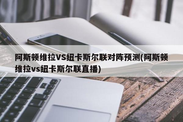 阿斯顿维拉VS纽卡斯尔联对阵预测(阿斯顿维拉vs纽卡斯尔联直播)