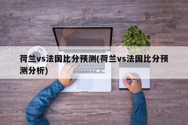 荷兰vs法国比分预测(荷兰vs法国比分预测分析)