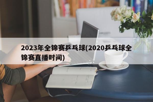 2023年全锦赛乒乓球(2020乒乓球全锦赛直播时间)