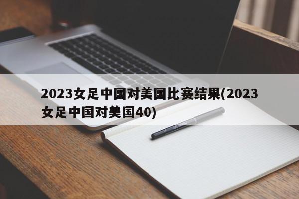 2023女足中国对美国比赛结果(2023女足中国对美国40)