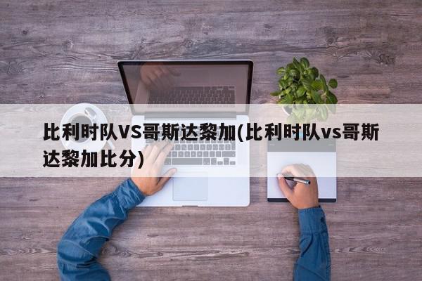 比利时队VS哥斯达黎加(比利时队vs哥斯达黎加比分)