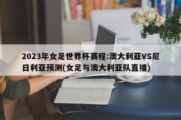 2023年女足世界杯赛程:澳大利亚VS尼日利亚预测(女足与澳大利亚队直播)