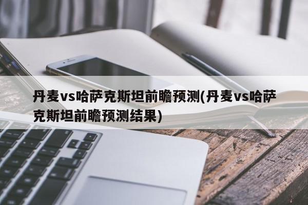 丹麦vs哈萨克斯坦前瞻预测(丹麦vs哈萨克斯坦前瞻预测结果)