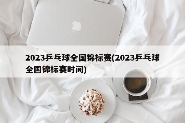 2023乒乓球全国锦标赛(2023乒乓球全国锦标赛时间)