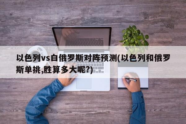 以色列vs白俄罗斯对阵预测(以色列和俄罗斯单挑,胜算多大呢?)