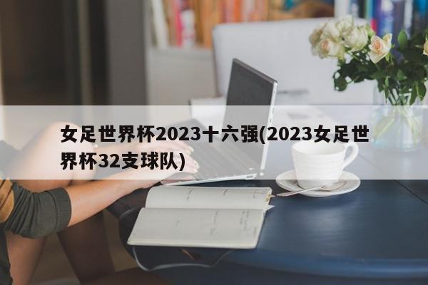 女足世界杯2023十六强(2023女足世界杯32支球队)