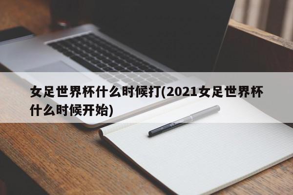 女足世界杯什么时候打(2021女足世界杯什么时候开始)