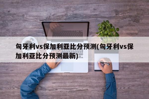 匈牙利vs保加利亚比分预测(匈牙利vs保加利亚比分预测最新)