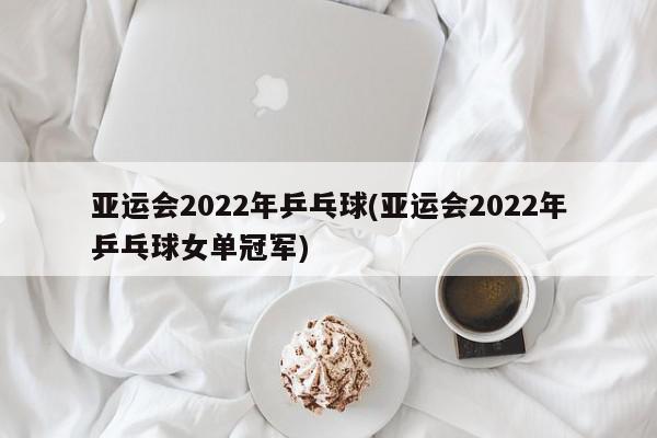 亚运会2022年乒乓球(亚运会2022年乒乓球女单冠军)