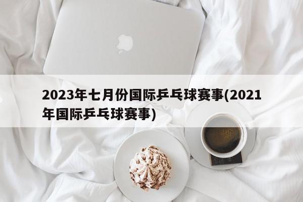 2023年七月份国际乒乓球赛事(2021年国际乒乓球赛事)