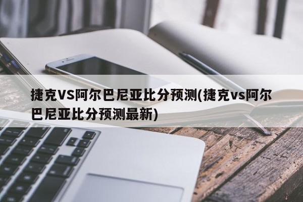 捷克VS阿尔巴尼亚比分预测(捷克vs阿尔巴尼亚比分预测最新)