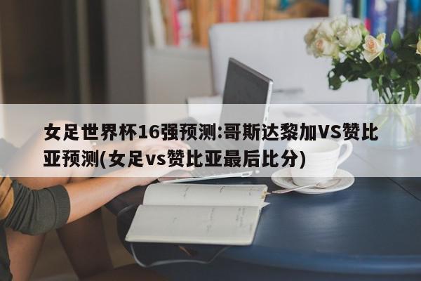 女足世界杯16强预测:哥斯达黎加VS赞比亚预测(女足vs赞比亚最后比分)