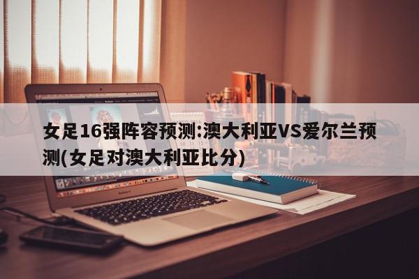 女足16强阵容预测:澳大利亚VS爱尔兰预测(女足对澳大利亚比分)