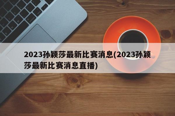 2023孙颖莎最新比赛消息(2023孙颖莎最新比赛消息直播)