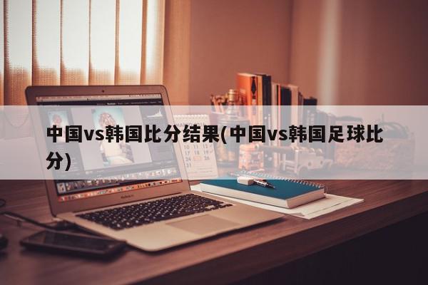 中国vs韩国比分结果(中国vs韩国足球比分)