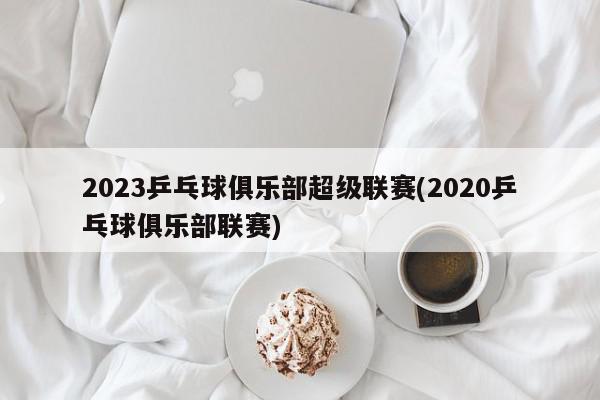 2023乒乓球俱乐部超级联赛(2020乒乓球俱乐部联赛)