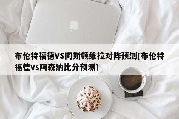 布伦特福德VS阿斯顿维拉对阵预测(布伦特福德vs阿森纳比分预测)