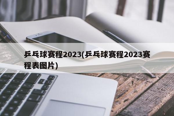 乒乓球赛程2023(乒乓球赛程2023赛程表图片)