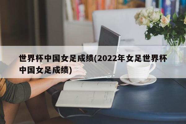 世界杯中国女足成绩(2022年女足世界杯中国女足成绩)