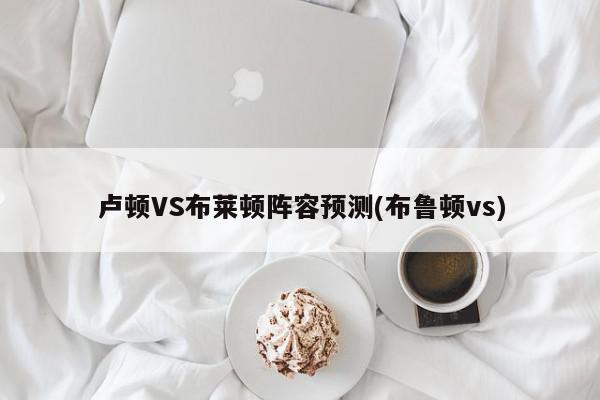 卢顿VS布莱顿阵容预测(布鲁顿vs)