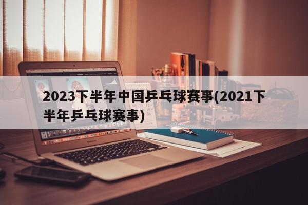 2023下半年中国乒乓球赛事(2021下半年乒乓球赛事)