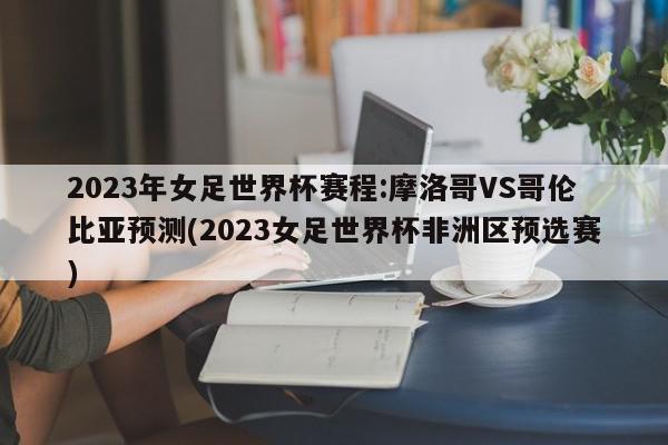 2023年女足世界杯赛程:摩洛哥VS哥伦比亚预测(2023女足世界杯非洲区预选赛)