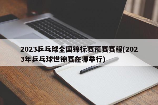 2023乒乓球全国锦标赛预赛赛程(2023年乒乓球世锦赛在哪举行)