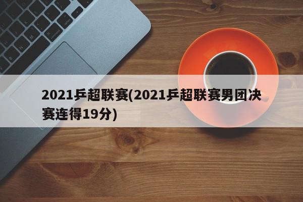 2021乒超联赛(2021乒超联赛男团决赛连得19分)