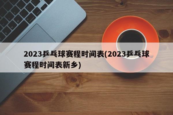 2023乒乓球赛程时间表(2023乒乓球赛程时间表新乡)