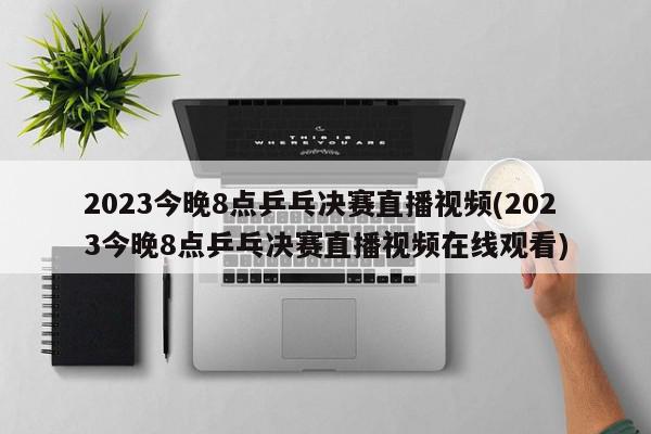 2023今晚8点乒乓决赛直播视频(2023今晚8点乒乓决赛直播视频在线观看)