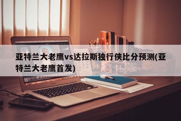 亚特兰大老鹰vs达拉斯独行侠比分预测(亚特兰大老鹰首发)