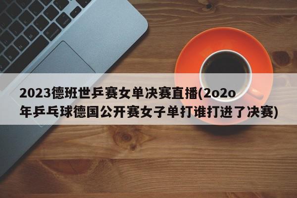 2023德班世乒赛女单决赛直播(2o2o年乒乓球德国公开赛女子单打谁打进了决赛)