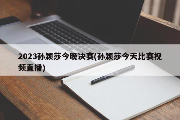 2023孙颖莎今晚决赛(孙颖莎今天比赛视频直播)