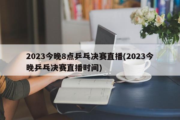 2023今晚8点乒乓决赛直播(2023今晚乒乓决赛直播时间)