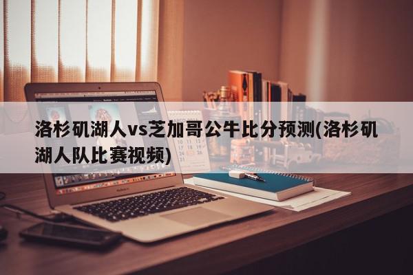 洛杉矶湖人vs芝加哥公牛比分预测(洛杉矶湖人队比赛视频)